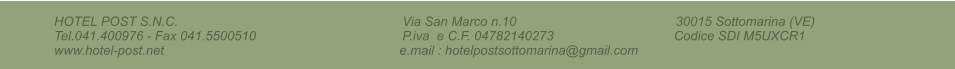 HOTEL POST S.N.C.                                                                     Via San Marco n.10                                                 30015 Sottomarina (VE)                              Tel.041.400976 - Fax 041.5500510                                             P.iva  e C.F. 04782140273                                     Codice SDI M5UXCR1                                        www.hotel-post.net                                                                  e.mail : hotelpostsottomarina@gmail.com