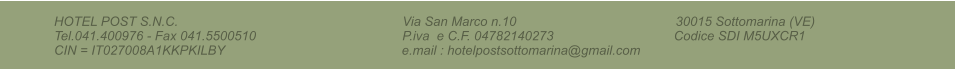 HOTEL POST S.N.C.                                                                     Via San Marco n.10                                                 30015 Sottomarina (VE)                              Tel.041.400976 - Fax 041.5500510                                             P.iva  e C.F. 04782140273                                     Codice SDI M5UXCR1                                        CIN = IT027008A1KKPKILBY                                                 e.mail : hotelpostsottomarina@gmail.com